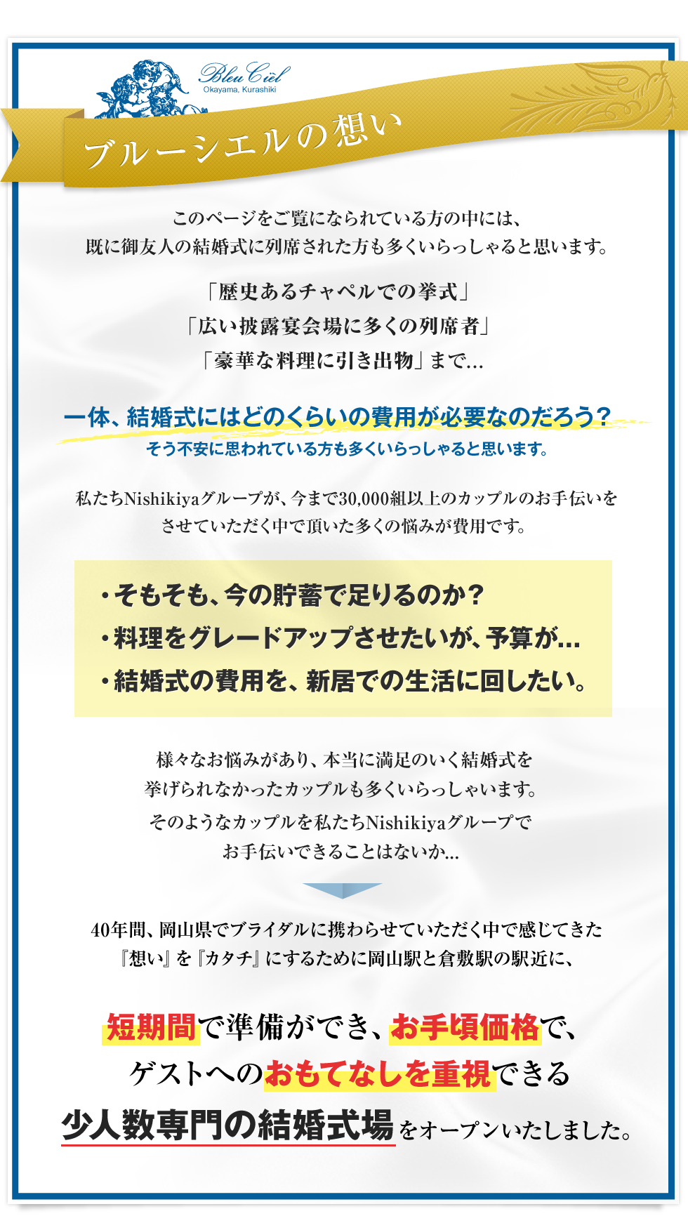 ブルーシエルの想い　このページをご覧になられている方の中には、既に御友人の結婚式に列席された方も多くいらっしゃると思います。「歴史あるチャペルでの挙式」「広い披露宴会場に多くの列席者」「豪華な料理に引き出物」まで...一体、結婚式にはどのくらいの費用が必要なのだろう？そう不安に思われている方も多くいらっしゃると思います。私たちNishikiyaグループが、今まで30,000組以上のカップルのお手伝いをさせていただく中で頂いた多くの悩みが費用です。・そもそも、今の貯蓄で足りるのか？・料理をグレードアップさせたいが、予算が...・結婚式の費用を、新居での生活に回したい。様々なお悩みがあり、本当に満足のいく結婚式を挙げられなかったカップルも多くいらっしゃいます。そのようなカップルを私たちNishikiyaグループでお手伝いできることはないか...40年間、岡山県でブライダルに携わらせていただく中で感じてきた『想い』を『カタチ』にするために岡山駅と倉敷駅の駅近に、短期間で準備ができ、お手頃価格で、ゲストへのおもてなしを重視できる少人数専門の結婚式場をオープンいたしました。