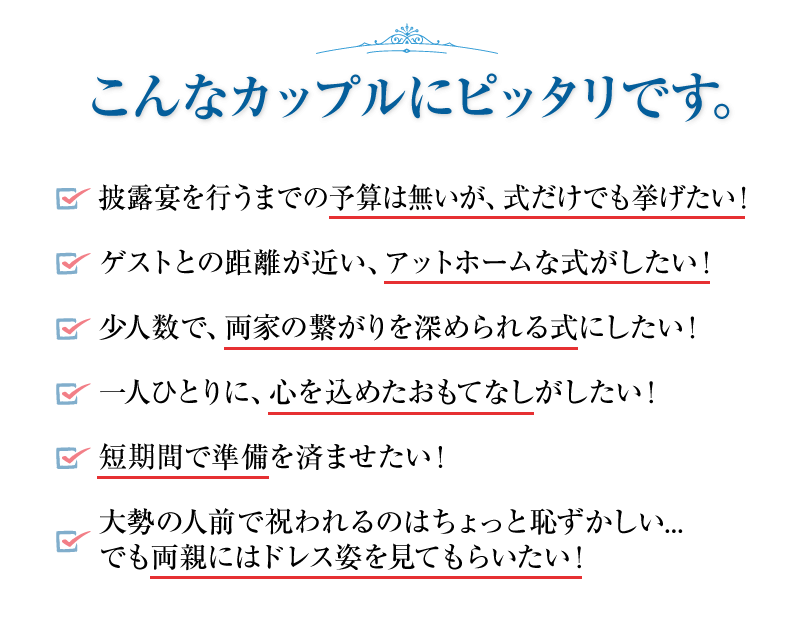 披露宴を行うまでの予算は無いが、式だけでも挙げたい！ゲストとの距離が近い、アットホームな式がしたい！少人数で、両家の繋がりを深められる式にしたい！一人ひとりに、心を込めたおもてなしがしたい！短期間で準備を済ませたい！大勢の人前で祝われるのはちょっと恥ずかしい...でも両親にはドレス姿を見てもらいたい！
