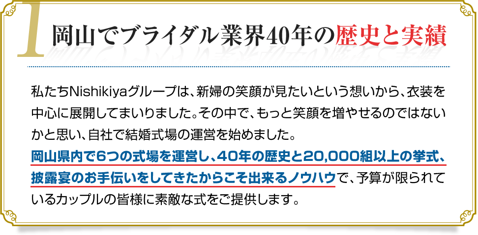 1.岡山でブライダル業界40年の歴史と実績　私たちNishikiyaグループは、新婦の笑顔が見たいという想いから、衣装を中心に展開してまいりました。その中で、もっと笑顔を増やせるのではないかと思い、自社で結婚式場の運営を始めました。岡山県内で6つの式場を運営し、40年の歴史と20,000組以上の挙式、披露宴のお手伝いをしてきたからこそ出来るノウハウで、予算が限られているカップルの皆様に素敵な式をご提供します。