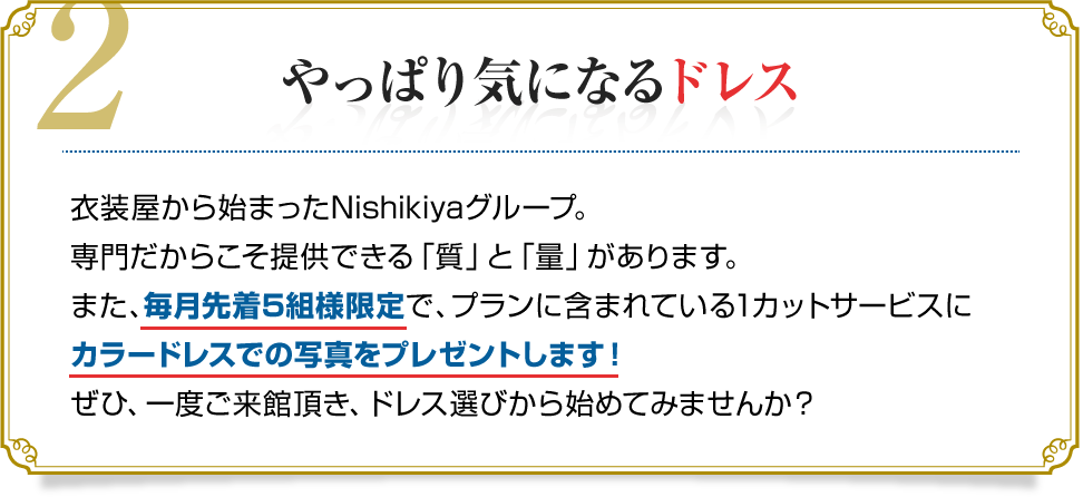 2.やっぱり気になるドレス　衣装屋から始まったNishikiyaグループ。専門だからこそ提供できる「質」と「量」があります。また、毎月先着5組様限定で、プランに含まれている1カットサービスにカラードレスでの写真をプレゼントします！ぜひ、一度ご来館頂き、ドレス選びから始めてみませんか？