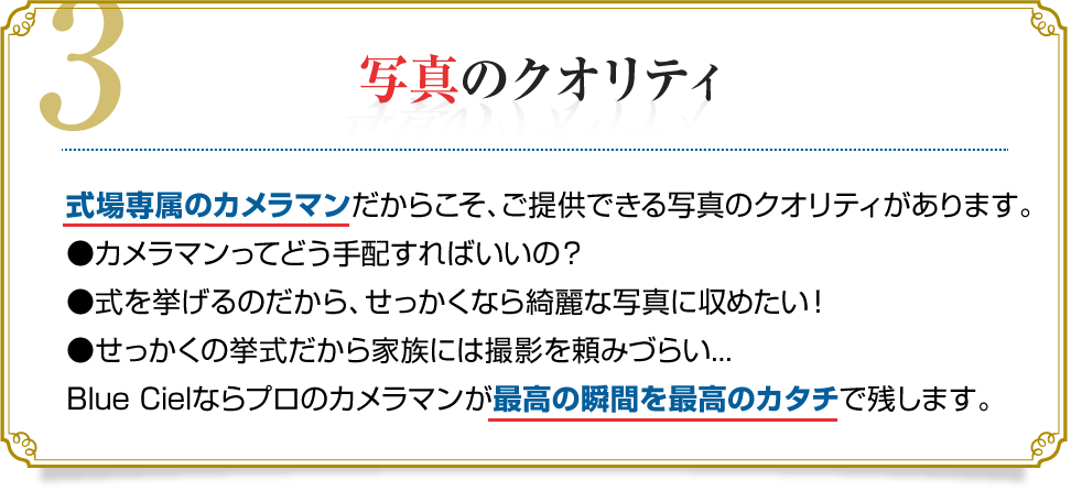 3.写真のクオリティ　式場専属のカメラマンだからこそ、ご提供できる写真のクオリティがあります。●カメラマンってどう手配すればいいの？●式を挙げるのだから、せっかくなら綺麗な写真に収めたい！●せっかくの挙式だから家族には撮影を頼みづらい...Blue Cielならプロのカメラマンが最高の瞬間を最高のカタチで残します。